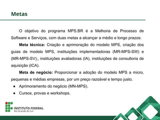 Metas
O objetivo do programa MPS.BR é a Melhoria de Processo de
Software e Serviços, com duas metas a alcançar a médio e longo prazos:
Meta técnica: Criação e aprimoração do modelo MPS, criação dos
guias de modelo MPS, instituições implementadoras (MR-MPS-SW) e
(MR-MPS-SV);, instituições avaliadoras (IA), instituições de consultoria de
aquisição (ICA).
Meta de negócio: Proporcionar a adoção do modelo MPS a micro,
pequenas e médias empresas, por um preço razoável e tempo justo.
● Aprimoramento do negócio (MN-MPS).
● Cursos, provas e workshops.
 