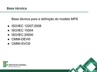 Base técnica
Base técnica para a definição do modelo MPS
● ISO/IEC 12207:2008
● ISO/IEC 15504
● ISO/IEC 20000
● CMMI-DEV®
● CMMI-SVC®
 