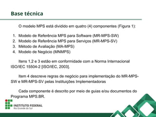 Base técnica
O modelo MPS está dividido em quatro (4) componentes (Figura 1):
1. Modelo de Referência MPS para Software (MR-MPS-SW)
2. Modelo de Referência MPS para Serviços (MR-MPS-SV)
3. Método de Avaliação (MA-MPS)
4. Modelo de Negócio (MNMPS)
Itens 1,2 e 3 estão em conformidade com a Norma Internacional
ISO/IEC 15504-2 [ISO/IEC, 2003].
Item 4 descreve regras de negócio para implementação do MR-MPS-
SW e MR-MPS-SV pelas Instituições Implementadoras
Cada componente é descrito por meio de guias e/ou documentos do
Programa MPS.BR.
 