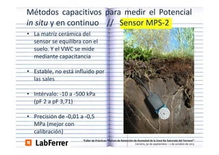 Métodos capacitivos para medir el Potencial
in situ y en continuo // Sensor MPS‐2
MPS 2
• La matríz cerámica del 
sensor se equilibra con el 
sensor se equilibra con el
suelo. Y el VWC se mide
mediante capacitancia
• Estable, no está influido por
las l
l sales
• Intérvalo: ‐10 a ‐500 kPa
Intérvalo:  10 a  500 kPa
(pF 2 a pF 3,71) 
• Precisión de ‐0,01 a ‐0,5 
MPa (mejor con 
calibración)
lib ió )
aller de Prácticas “Curvas de Retención de Humedad de la Zona No Saturada del Terreno”  
Cervera, 30 de septiembre – 2 de octubre de 2013

 