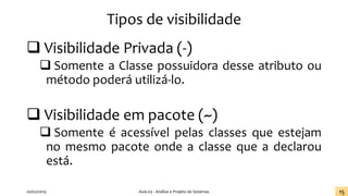 Tipos de visibilidade
❑ Visibilidade Privada (-)
❑ Somente a Classe possuidora desse atributo ou
método poderá utilizá-lo.
❑ Visibilidade em pacote (~)
❑ Somente é acessível pelas classes que estejam
no mesmo pacote onde a classe que a declarou
está.
20/02/2019 Aula 03 - Análise e Projeto de Sistemas 15
 