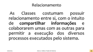 Relacionamento
As Classes costumam possuir
relacionamento entre si, com o intuito
de compartilhar informações e
colaborarem umas com as outras para
permitir a execução dos diversos
processos executados pelo sistema.
20/02/2019 Aula 03 - Análise e Projeto de Sistemas 16
 