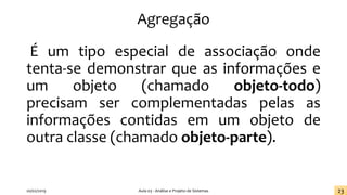 Agregação
É um tipo especial de associação onde
tenta-se demonstrar que as informações e
um objeto (chamado objeto-todo)
precisam ser complementadas pelas as
informações contidas em um objeto de
outra classe (chamado objeto-parte).
20/02/2019 Aula 03 - Análise e Projeto de Sistemas 23
 