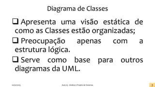 Diagrama de Classes
❑ Apresenta uma visão estática de
como as Classes estão organizadas;
❑ Preocupação apenas com a
estrutura lógica.
❑ Serve como base para outros
diagramas da UML.
20/02/2019 Aula 03 - Análise e Projeto de Sistemas 7
 
