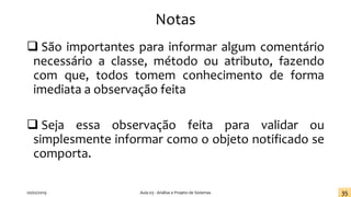Notas
❑ São importantes para informar algum comentário
necessário a classe, método ou atributo, fazendo
com que, todos tomem conhecimento de forma
imediata a observação feita
❑ Seja essa observação feita para validar ou
simplesmente informar como o objeto notificado se
comporta.
20/02/2019 Aula 03 - Análise e Projeto de Sistemas 35
 