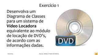 Exercício 1
Desenvolva um
Diagrama de Classes
para um sistema de
Vídeo Locadora
equivalente ao módulo
de locação de DVD’s,
de acordo com as
informações dadas.
20/02/2019 Aula 03 - Análise e Projeto de Sistemas 37
 