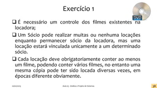 Exercício 1
❑ É necessário um controle dos filmes existentes na
locadora;
❑ Um Sócio pode realizar muitas ou nenhuma locações
enquanto permanecer sócio da locadora, mas uma
locação estará vinculada unicamente a um determinado
sócio.
❑ Cada locação deve obrigatoriamente conter ao menos
um filme, podendo conter vários filmes, no entanto uma
mesma cópia pode ter sido locada diversas vezes, em
épocas diferente obviamente.
20/02/2019 Aula 03 - Análise e Projeto de Sistemas 38
 