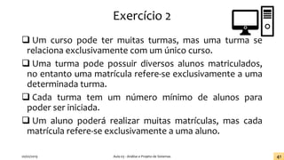 Exercício 2
❑ Um curso pode ter muitas turmas, mas uma turma se
relaciona exclusivamente com um único curso.
❑ Uma turma pode possuir diversos alunos matriculados,
no entanto uma matrícula refere-se exclusivamente a uma
determinada turma.
❑ Cada turma tem um número mínimo de alunos para
poder ser iniciada.
❑ Um aluno poderá realizar muitas matrículas, mas cada
matrícula refere-se exclusivamente a uma aluno.
20/02/2019 Aula 03 - Análise e Projeto de Sistemas 41
 