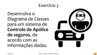 Exercício 3
Desenvolva o
Diagrama de Classes
para um sistema de
Controle de Apólice
de seguros, de
acordo com as
informações dadas.
20/02/2019 Aula 03 - Análise e Projeto de Sistemas 43
 