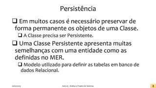 Persistência
❑ Em muitos casos é necessário preservar de
forma permanente os objetos de uma Classe.
❑ A Classe precisa ser Persistente.
❑ Uma Classe Persistente apresenta muitas
semelhanças com uma entidade como as
definidas no MER.
❑ Modelo utilizado para definir as tabelas em banco de
dados Relacional.
20/02/2019 Aula 03 - Análise e Projeto de Sistemas 8
 
