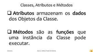 Classes, Atributos e Métodos
❑ Atributos armazenam os dados
dos Objetos da Classe.
❑ Métodos são as funções que
uma instância da Classe pode
executar.
20/02/2019 Aula 03 - Análise e Projeto de Sistemas 9
 