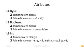 Atributos
❑ Byte:
❑ Tamanho em bits: 8
❑ Faixa de valores: -128 a 127
❑ Boolean:
❑ Tamanho em bits: 8
❑ Faixa de valores: true ou false
❑ Int:
❑ Tamanho em bits: 32
❑ Faixa de valores: -2.147.482.648 a 2.147.843.467
20/02/2019 Aula 03 - Análise e Projeto de Sistemas 10
 