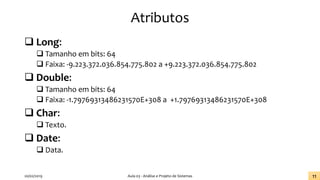Atributos
❑ Long:
❑ Tamanho em bits: 64
❑ Faixa: -9.223.372.036.854.775.802 a +9.223.372.036.854.775.802
❑ Double:
❑ Tamanho em bits: 64
❑ Faixa: -1.79769313486231570E+308 a +1.79769313486231570E+308
❑ Char:
❑ Texto.
❑ Date:
❑ Data.
20/02/2019 Aula 03 - Análise e Projeto de Sistemas 11
 