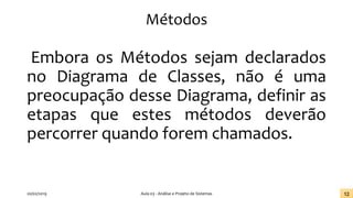 Métodos
Embora os Métodos sejam declarados
no Diagrama de Classes, não é uma
preocupação desse Diagrama, definir as
etapas que estes métodos deverão
percorrer quando forem chamados.
20/02/2019 Aula 03 - Análise e Projeto de Sistemas 12
 