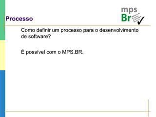 Processo
Como definir um processo para o desenvolvimento
de software?
É possível com o MPS.BR.
 