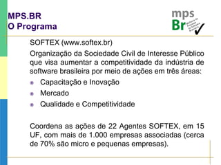 MPS.BR
O Programa
SOFTEX (www.softex.br)
Organização da Sociedade Civil de Interesse Público
que visa aumentar a competitividade da indústria de
software brasileira por meio de ações em três áreas:
 Capacitação e Inovação
 Mercado
 Qualidade e Competitividade
Coordena as ações de 22 Agentes SOFTEX, em 15
UF, com mais de 1.000 empresas associadas (cerca
de 70% são micro e pequenas empresas).
 