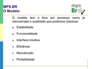 MPS.BR
O Modelo
O modelo tem o foco em processo como já
mencionado e qualidade que podemos classicar:
 Estabilidade
 Funcionalidade
 Interface intuitiva
 Eficiência
 Manutenção
 Portabilidade
 