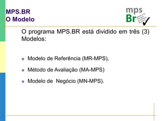 MPS.BR
O Modelo
O programa MPS.BR está dividido em três (3)
Modelos:
 Modelo de Referência (MR-MPS),
 Método de Avaliação (MA-MPS)
 Modelo de Negócio (MN-MPS).
 