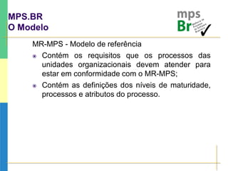 MPS.BR
O Modelo
MR-MPS - Modelo de referência
 Contém os requisitos que os processos das
unidades organizacionais devem atender para
estar em conformidade com o MR-MPS;
 Contém as definições dos níveis de maturidade,
processos e atributos do processo.
 