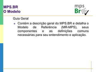 MPS.BR
O Modelo
Guia Geral
 Contém a descrição geral do MPS.BR e detalha o
Modelo de Referência (MR-MPS), seus
componentes e as definições comuns
necessárias para seu entendimento e aplicação.
 
