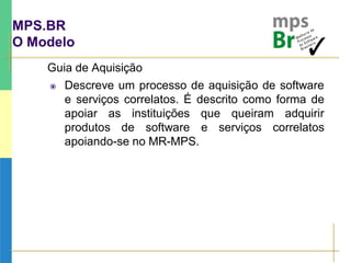 MPS.BR
O Modelo
Guia de Aquisição
 Descreve um processo de aquisição de software
e serviços correlatos. É descrito como forma de
apoiar as instituições que queiram adquirir
produtos de software e serviços correlatos
apoiando-se no MR-MPS.
 