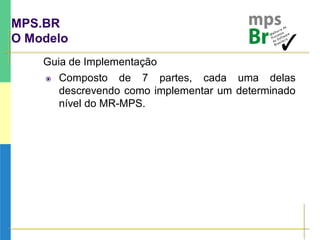 MPS.BR
O Modelo
Guia de Implementação
 Composto de 7 partes, cada uma delas
descrevendo como implementar um determinado
nível do MR-MPS.
 