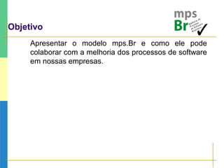 Objetivo
Apresentar o modelo mps.Br e como ele pode
colaborar com a melhoria dos processos de software
em nossas empresas.
 