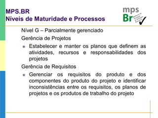 MPS.BR
Níveis de Maturidade e Processos
Nível G – Parcialmente gerenciado
Gerência de Projetos
 Estabelecer e manter os planos que definem as
atividades, recursos e responsabilidades dos
projetos
Gerência de Requisitos
 Gerenciar os requisitos do produto e dos
componentes do produto do projeto e identificar
inconsistências entre os requisitos, os planos de
projetos e os produtos de trabalho do projeto
 