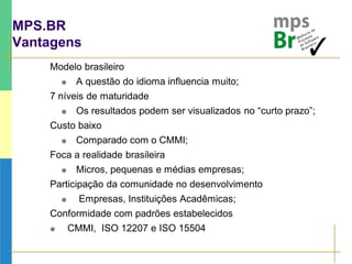MPS.BR
Vantagens
Modelo brasileiro
 A questão do idioma influencia muito;
7 níveis de maturidade
 Os resultados podem ser visualizados no “curto prazo”;
Custo baixo
 Comparado com o CMMI;
Foca a realidade brasileira
 Micros, pequenas e médias empresas;
Participação da comunidade no desenvolvimento
 Empresas, Instituições Acadêmicas;
Conformidade com padrões estabelecidos
 CMMI, ISO 12207 e ISO 15504
 