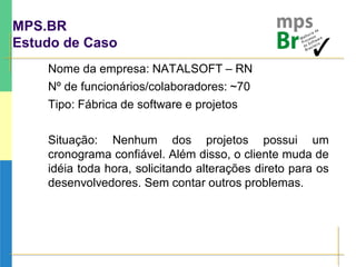 MPS.BR
Estudo de Caso
Nome da empresa: NATALSOFT – RN
Nº de funcionários/colaboradores: ~70
Tipo: Fábrica de software e projetos
Situação: Nenhum dos projetos possui um
cronograma confiável. Além disso, o cliente muda de
idéia toda hora, solicitando alterações direto para os
desenvolvedores. Sem contar outros problemas.
 