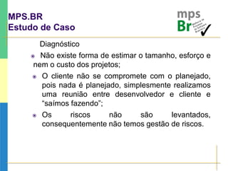 MPS.BR
Estudo de Caso
Diagnóstico
 Não existe forma de estimar o tamanho, esforço e
nem o custo dos projetos;
 O cliente não se compromete com o planejado,
pois nada é planejado, simplesmente realizamos
uma reunião entre desenvolvedor e cliente e
“saímos fazendo”;
 Os riscos não são levantados,
consequentemente não temos gestão de riscos.
 
