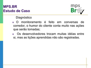 MPS.BR
Estudo de Caso
Diagnóstico
 O monitoramento é feito em conversas de
corredor, o humor do cliente conta muito nas ações
que serão tomadas;
 Os desenvolvedores trocam muitas idéias entre
si, mas as lições aprendidas não são registradas.
 