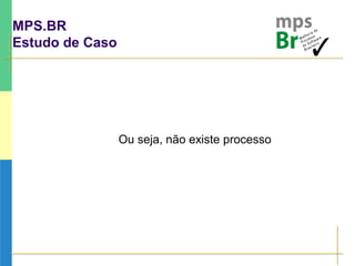 MPS.BR
Estudo de Caso
Ou seja, não existe processo
 
