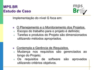 MPS.BR
Estudo de Caso
Implementação do nível G foca em:
 O Planejamento e o Monitoramento dos Projetos.
 Escopo do trabalho para o projeto é definido;
 Tarefas e produtos do Projeto são dimensionados
utilizando métodos apropriados.
 Contempla a Gerência de Requisitos.
 Mudança nos requisitos são gerenciados ao
longo do Projeto;
 Os requisitos de software são aprovados
utilizando critérios objetivos.
 