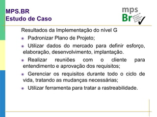 MPS.BR
Estudo de Caso
Resultados da Implementação do nível G
 Padronizar Plano de Projeto;
 Utilizar dados do mercado para definir esforço,
elaboração, desenvolvimento, implantação.
 Realizar reuniões com o cliente para
entendimento e aprovação dos requisitos;
 Gerenciar os requisitos durante todo o ciclo de
vida, tratando as mudanças necessárias;
 Utilizar ferramenta para tratar a rastreabilidade.
 