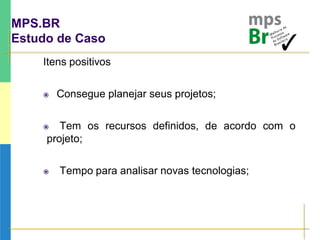 MPS.BR
Estudo de Caso
Itens positivos
 Consegue planejar seus projetos;
 Tem os recursos definidos, de acordo com o
projeto;
 Tempo para analisar novas tecnologias;
 