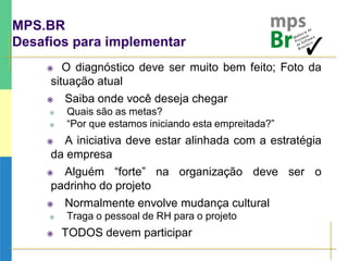 MPS.BR
Desafios para implementar
 O diagnóstico deve ser muito bem feito; Foto da
situação atual
 Saiba onde você deseja chegar
 Quais são as metas?
 “Por que estamos iniciando esta empreitada?”
 A iniciativa deve estar alinhada com a estratégia
da empresa
 Alguém “forte” na organização deve ser o
padrinho do projeto
 Normalmente envolve mudança cultural
 Traga o pessoal de RH para o projeto
 TODOS devem participar
 