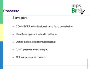 Processo
Serve para:
 CONHECER e institucionalizar o fluxo de trabalho;
 Identificar oportunidade de melhoria;
 Definir papéis e responsabilidades;
 “Unir” pessoas e tecnologia;
 Colocar a casa em ordem.
 