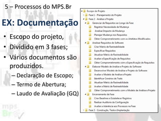5 – Processos do MPS.Br

EX: Documentação
• Escopo do projeto,
• Dividido em 3 fases;
• Vários documentos são
produzidos.
– Declaração de Escopo;
– Termo de Abertura;
– Laudo de Avaliação (GQ)

 