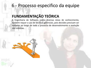 6 - Processo especifico da equipe
FUNDAMENTAÇÃO TEÓRICA
A Engenharia de Software, como diversas áreas de conhecimento,
também requer o uso de técnicas gerenciais, pois decisões precisam ser
tomadas ao longo de todo o processo de desenvolvimento e evolução
dos sistemas.

 