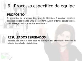 6 - Processo especifico da equipe
PROPÓSITO
O propósito do processo Gerência de Decisões é analisar possíveis
decisões críticas usando um processo formal, com critérios estabelecidos,
para avaliação das alternativas identificadas.

RESULTADOS ESPERADOS
Decisões são tomadas com base na avaliação das alternativas utilizando os
critérios de avaliação estabelecidos.

 