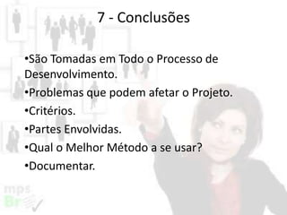 7 - Conclusões
•São Tomadas em Todo o Processo de
Desenvolvimento.
•Problemas que podem afetar o Projeto.
•Critérios.
•Partes Envolvidas.
•Qual o Melhor Método a se usar?
•Documentar.

 