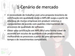 1-Cenário de mercado
• A necessidade de trabalhar com uma proposta brasileira de
certificação em qualidade como o MPS.BR surgiu a partir do
interesse de muitas empresas em produzir sistemas e
componentes de acordo com padrões internacionais de
processos de qualidade de software.
• Obter uma certificação em MPS.BR é uma forma viável de
ascender em escalas de qualidade e de produtividade,
melhorando os processos a partir de uma perspectiva de
tempo e de investimentos compatíveis.

 