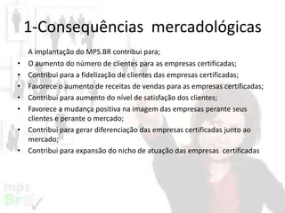 1-Consequências mercadológicas
•
•
•
•
•
•
•

A implantação do MPS.BR contribui para;
O aumento do número de clientes para as empresas certificadas;
Contribui para a fidelização de clientes das empresas certificadas;
Favorece o aumento de receitas de vendas para as empresas certificadas;
Contribui para aumento do nível de satisfação dos clientes;
Favorece a mudança positiva na imagem das empresas perante seus
clientes e perante o mercado;
Contribui para gerar diferenciação das empresas certificadas junto ao
mercado;
Contribui para expansão do nicho de atuação das empresas certificadas

 