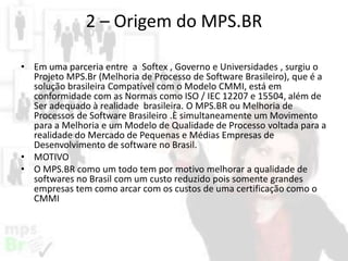 2 – Origem do MPS.BR
• Em uma parceria entre a Softex , Governo e Universidades , surgiu o
Projeto MPS.Br (Melhoria de Processo de Software Brasileiro), que é a
solução brasileira Compatível com o Modelo CMMI, está em
conformidade com as Normas como ISO / IEC 12207 e 15504, além de
Ser adequado à realidade brasileira. O MPS.BR ou Melhoria de
Processos de Software Brasileiro .È simultaneamente um Movimento
para a Melhoria e um Modelo de Qualidade de Processo voltada para a
realidade do Mercado de Pequenas e Médias Empresas de
Desenvolvimento de software no Brasil.
• MOTIVO
• O MPS.BR como um todo tem por motivo melhorar a qualidade de
softwares no Brasil com um custo reduzido pois somente grandes
empresas tem como arcar com os custos de uma certificação como o
CMMI

 