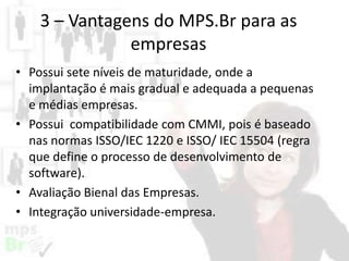 3 – Vantagens do MPS.Br para as
empresas
• Possui sete níveis de maturidade, onde a
implantação é mais gradual e adequada a pequenas
e médias empresas.
• Possui compatibilidade com CMMI, pois é baseado
nas normas ISSO/IEC 1220 e ISSO/ IEC 15504 (regra
que define o processo de desenvolvimento de
software).
• Avaliação Bienal das Empresas.
• Integração universidade-empresa.

 