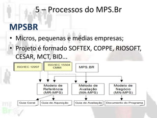 5 – Processos do MPS.Br

MPSBR
• Micros, pequenas e médias empresas;
• Projeto é formado SOFTEX, COPPE, RIOSOFT,
CESAR, MCT, BID...

 