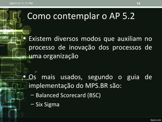 Como contemplar o AP 5.2 Existem diversos modos que auxiliam no processo de inovação dos processos de uma organização Os mais usados, segundo o guia de implementação do MPS.BR são: Balanced Scorecard (BSC) Six Sigma 08/01/12   11:11 PM 