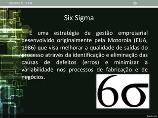 Six Sigma É uma estratégia de gestão empresarial desenvolvido originalmente pela Motorola (EUA, 1986) que visa melhorar a qualidade de saídas do processo através da identificação e eliminação das causas de defeitos (erros) e minimizar a variabilidade nos processos de fabricação e de negócios. 08/01/12   11:11 PM 