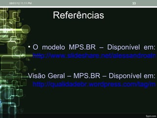 Referências O modelo MPS.BR – Disponível em:  http://www.slideshare.net/alessandroalmeida/o-modelo-mpsbr-presentation-902467 Visão Geral – MPS.BR – Disponível em:  http://qualidadebr.wordpress.com/tag/mpsbr/ 08/01/12   11:11 PM 